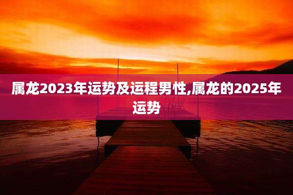 属龙2023年运势及运程男性,属龙的2025年运势