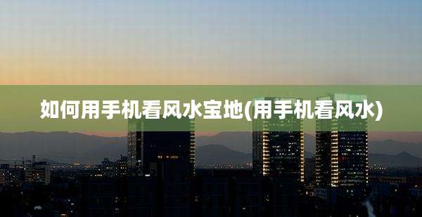 如何用手机看风水宝地(用手机看风水)