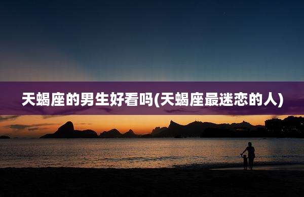 天蝎座的男生好看吗(天蝎座最迷恋的人)