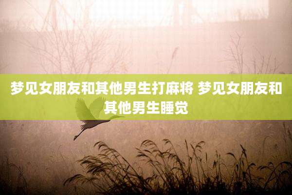 梦见女朋友和其他男生打麻将 梦见女朋友和其他男生睡觉