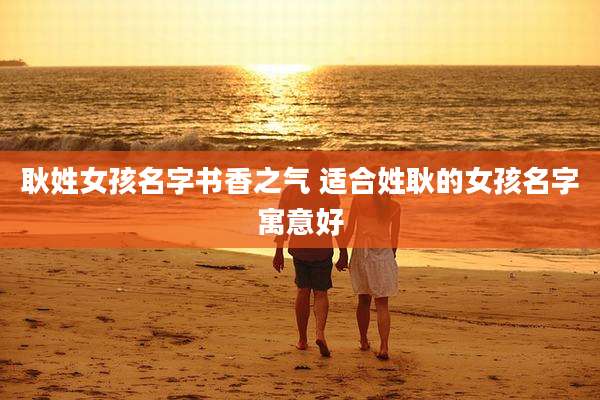 耿姓女孩名字书香之气 适合姓耿的女孩名字寓意好