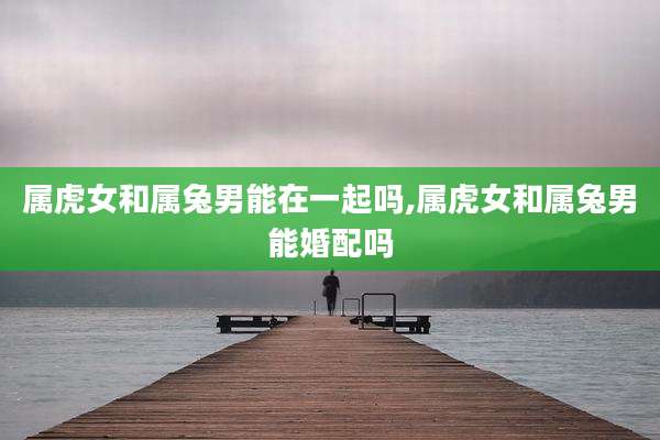 属虎女和属兔男能在一起吗,属虎女和属兔男能婚配吗