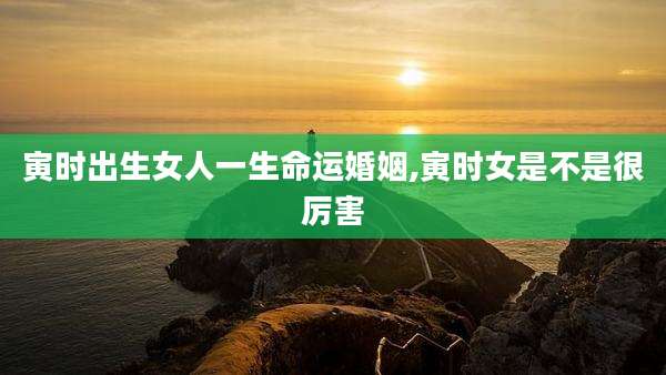 寅时出生女人一生命运婚姻,寅时女是不是很厉害