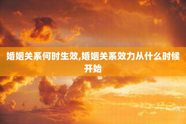 婚姻关系何时生效,婚姻关系效力从什么时候开始