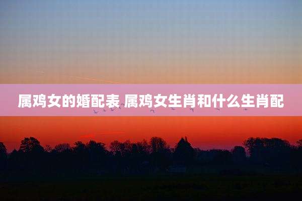 属鸡女的婚配表 属鸡女生肖和什么生肖配