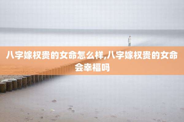 八字嫁权贵的女命怎么样,八字嫁权贵的女命会幸福吗