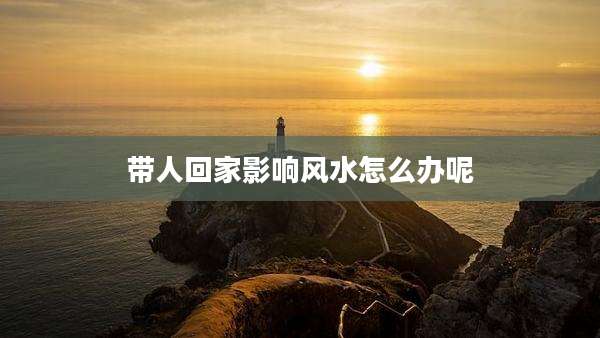 带人回家影响风水怎么办呢