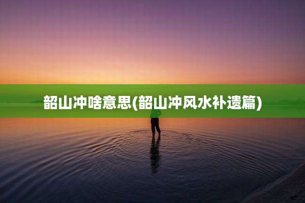 韶山冲啥意思(韶山冲风水补遗篇)