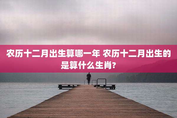 农历十二月出生算哪一年 农历十二月出生的是算什么生肖?
