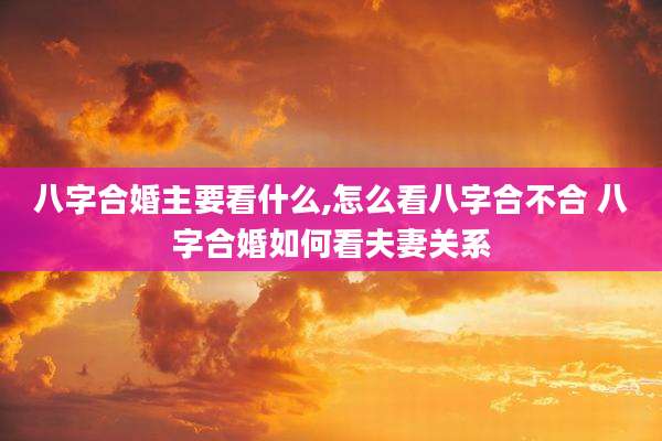 八字合婚主要看什么,怎么看八字合不合 八字合婚如何看夫妻关系