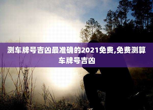 测车牌号吉凶最准确的2021免费,免费测算车牌号吉凶