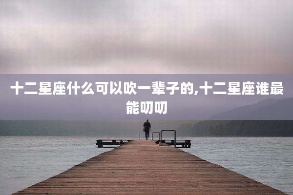 十二星座什么可以吹一辈子的,十二星座谁最能叨叨