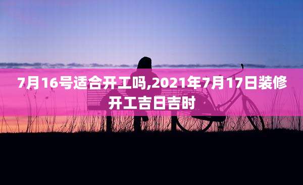 7月16号适合开工吗,2021年7月17日装修开工吉日吉时