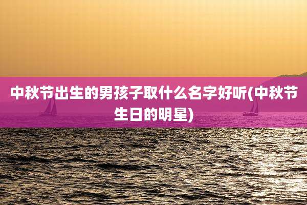 中秋节出生的男孩子取什么名字好听(中秋节生日的明星)