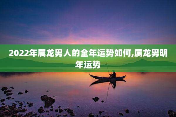 2022年属龙男人的全年运势如何,属龙男明年运势