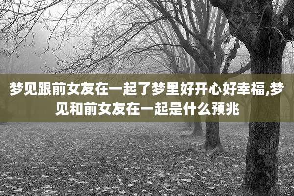 梦见跟前女友在一起了梦里好开心好幸福,梦见和前女友在一起是什么预兆