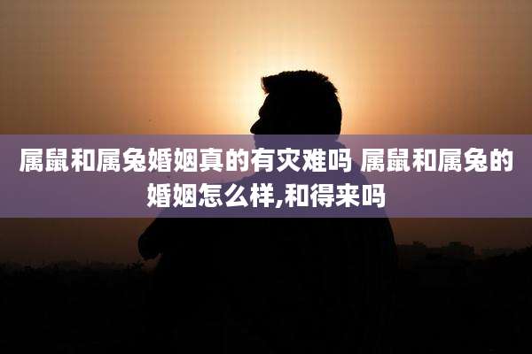 属鼠和属兔婚姻真的有灾难吗 属鼠和属兔的婚姻怎么样,和得来吗