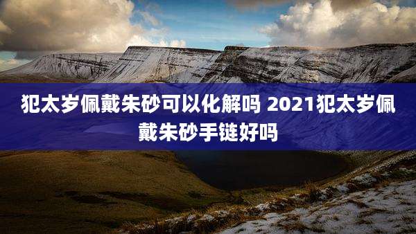 犯太岁佩戴朱砂可以化解吗 2021犯太岁佩戴朱砂手链好吗