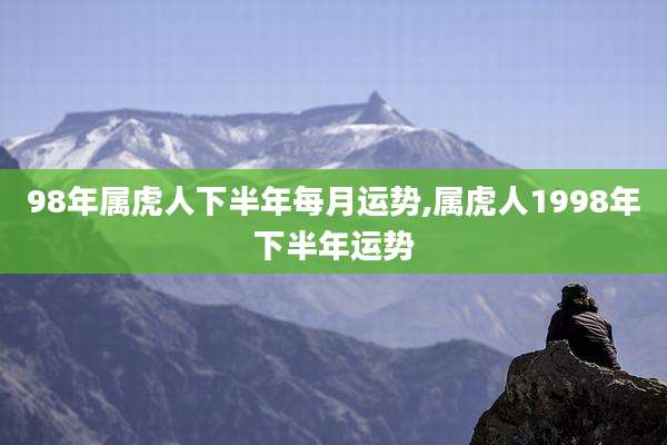 98年属虎人下半年每月运势,属虎人1998年下半年运势