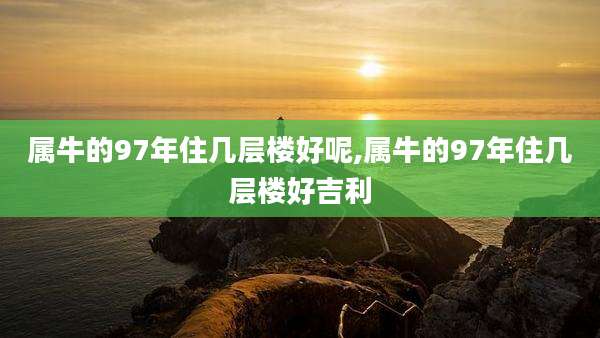 属牛的97年住几层楼好呢,属牛的97年住几层楼好吉利