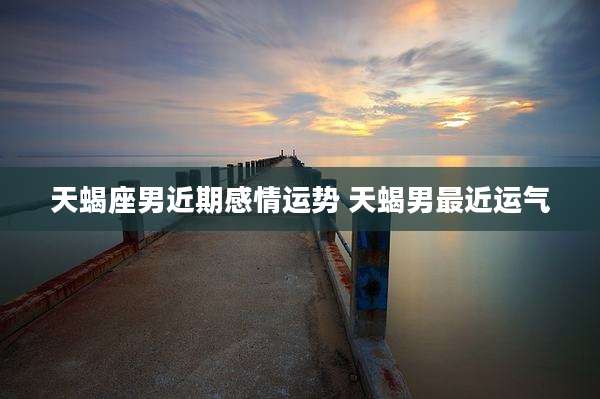 天蝎座男近期感情运势 天蝎男最近运气