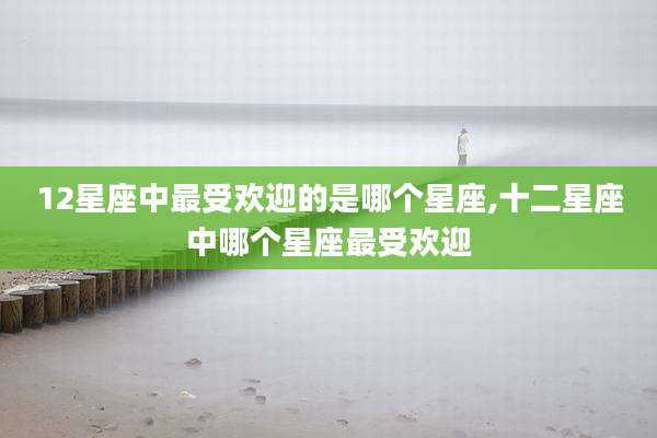 12星座中最受欢迎的是哪个星座,十二星座中哪个星座最受欢迎