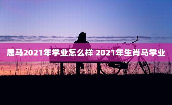 属马2021年学业怎么样 2021年生肖马学业