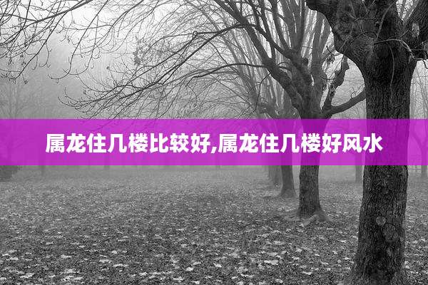 属龙住几楼比较好,属龙住几楼好风水