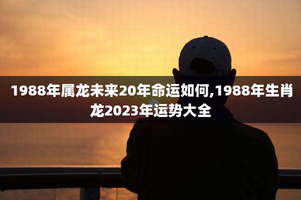 1988年属龙未来20年命运如何,1988年生肖龙2023年运势大全