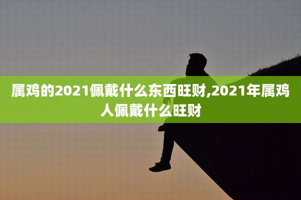 属鸡的2021佩戴什么东西旺财,2021年属鸡人佩戴什么旺财