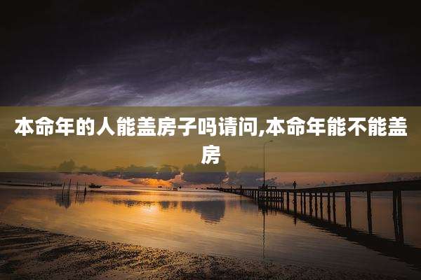 本命年的人能盖房子吗请问,本命年能不能盖房