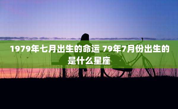 1979年七月出生的命运 79年7月份出生的是什么星座