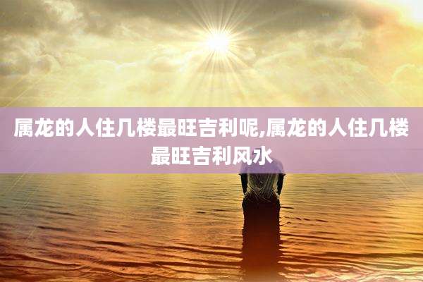 属龙的人住几楼最旺吉利呢,属龙的人住几楼最旺吉利风水