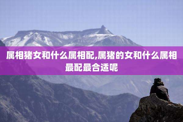 属相猪女和什么属相配,属猪的女和什么属相最配最合适呢
