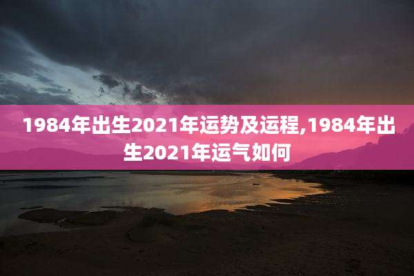 1984年出生2021年运势及运程,1984年出生2021年运气如何