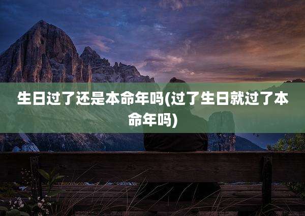 生日过了还是本命年吗(过了生日就过了本命年吗)