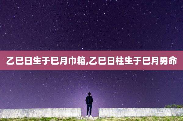 乙巳日生于巳月巾箱,乙巳日柱生于巳月男命