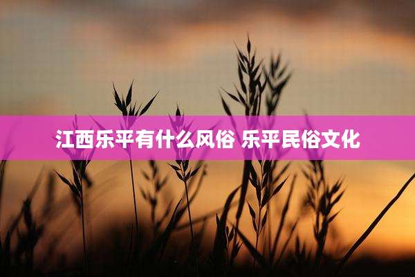 江西乐平有什么风俗 乐平民俗文化