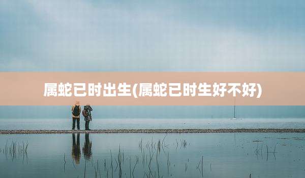 属蛇已时出生(属蛇已时生好不好)