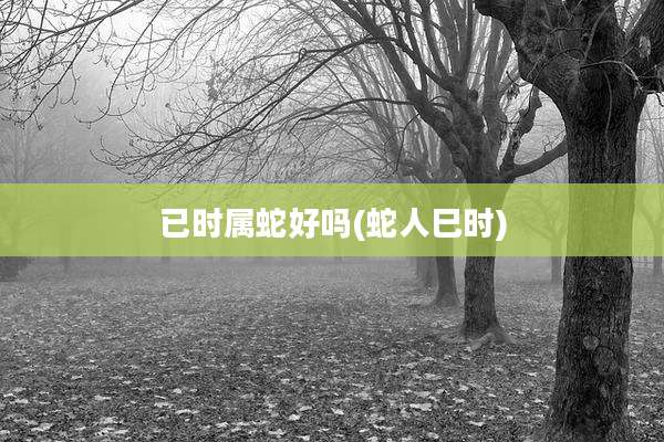 已时属蛇好吗(蛇人巳时)