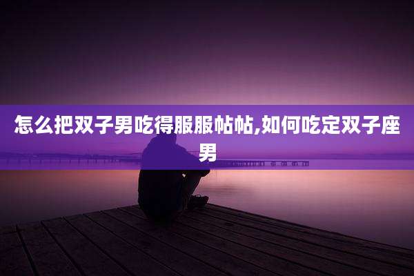 怎么把双子男吃得服服帖帖,如何吃定双子座男