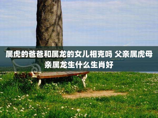 属虎的爸爸和属龙的女儿相克吗 父亲属虎母亲属龙生什么生肖好