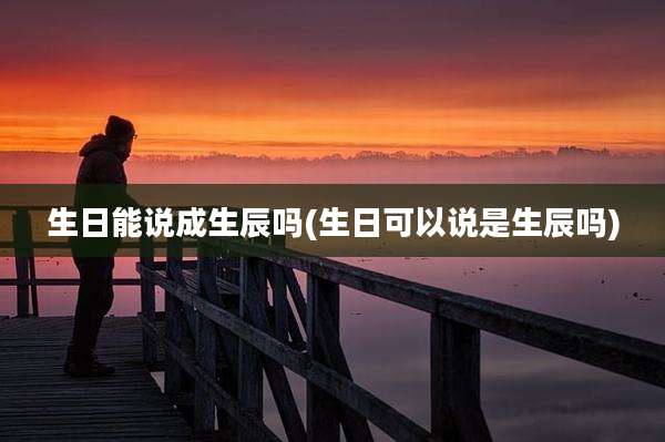 生日能说成生辰吗(生日可以说是生辰吗)