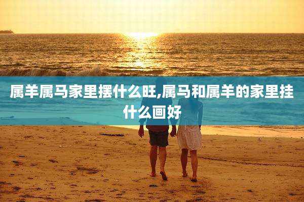 属羊属马家里摆什么旺,属马和属羊的家里挂什么画好