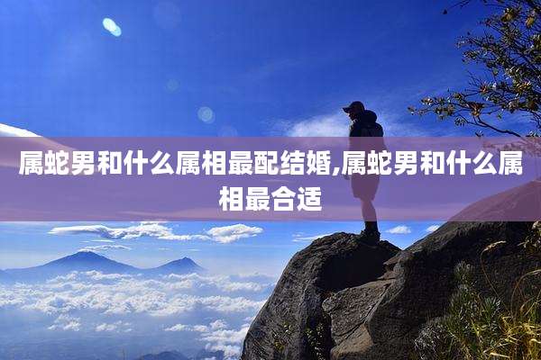 属蛇男和什么属相最配结婚,属蛇男和什么属相最合适