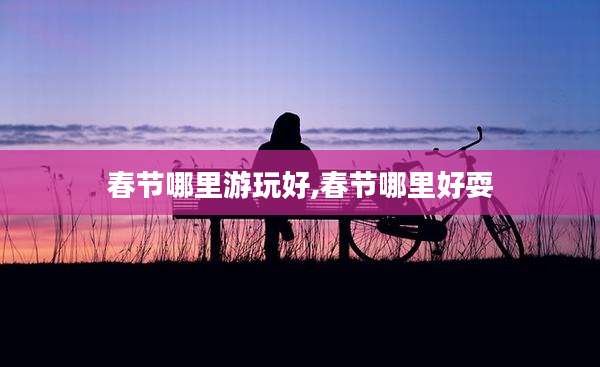 春节哪里游玩好,春节哪里好耍