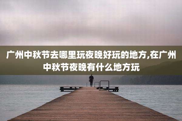 广州中秋节去哪里玩夜晚好玩的地方,在广州中秋节夜晚有什么地方玩