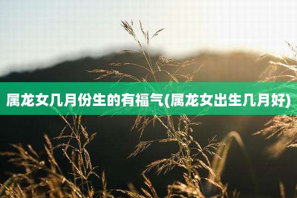 属龙女几月份生的有福气(属龙女出生几月好)
