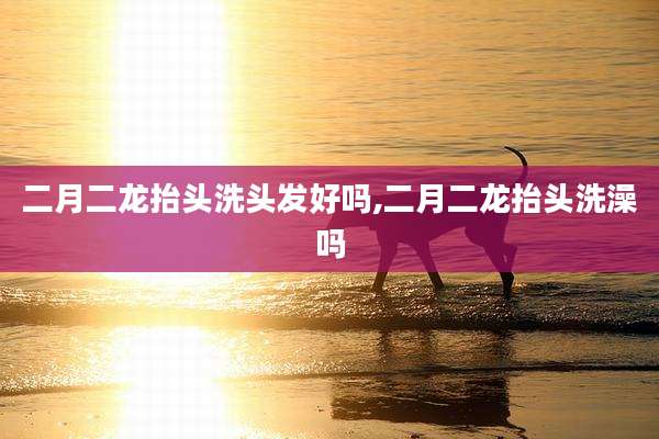 二月二龙抬头洗头发好吗,二月二龙抬头洗澡吗