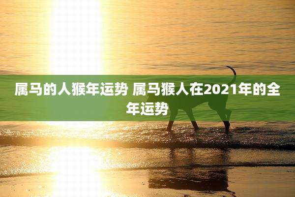 属马的人猴年运势 属马猴人在2021年的全年运势